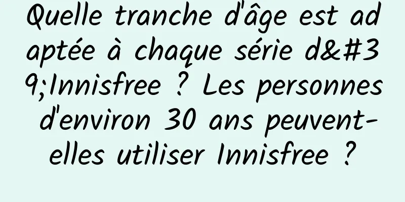 Quelle tranche d'âge est adaptée à chaque série d'Innisfree ? Les personnes d'environ 30 ans peuvent-elles utiliser Innisfree ?