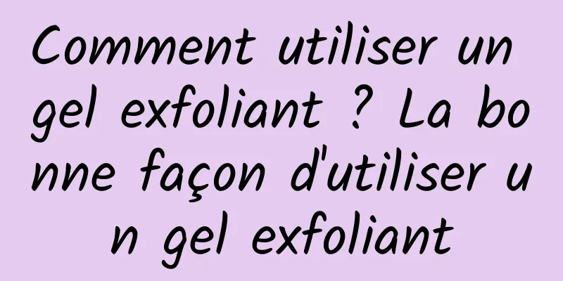 Comment utiliser un gel exfoliant ? La bonne façon d'utiliser un gel exfoliant