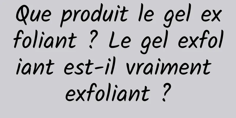 Que produit le gel exfoliant ? Le gel exfoliant est-il vraiment exfoliant ?