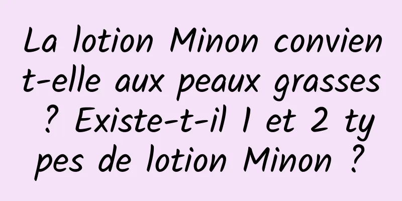 La lotion Minon convient-elle aux peaux grasses ? Existe-t-il 1 et 2 types de lotion Minon ?