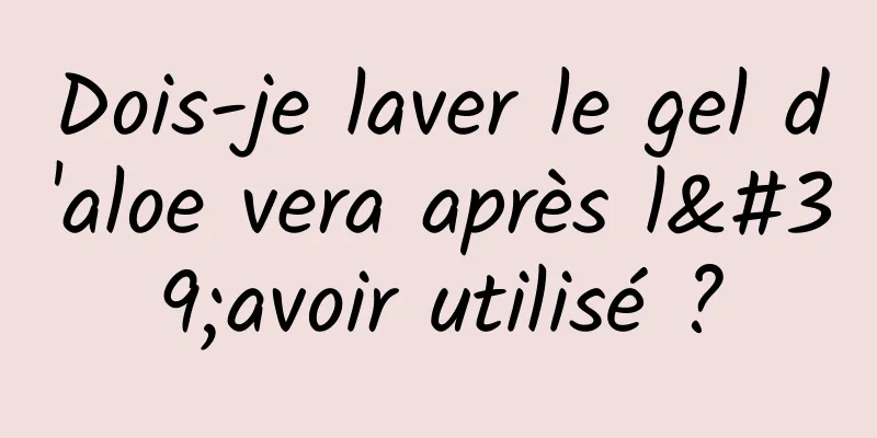 Dois-je laver le gel d'aloe vera après l'avoir utilisé ?