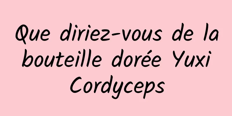 Que diriez-vous de la bouteille dorée Yuxi Cordyceps