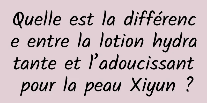 Quelle est la différence entre la lotion hydratante et l’adoucissant pour la peau Xiyun ?