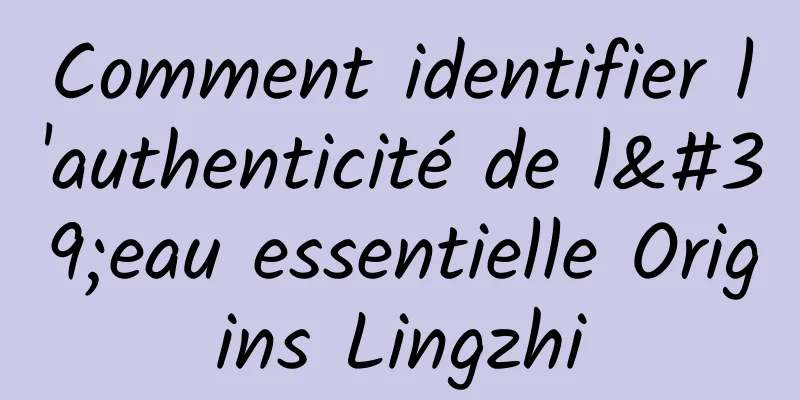 Comment identifier l'authenticité de l'eau essentielle Origins Lingzhi