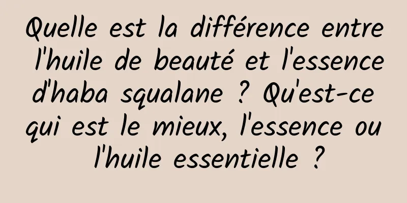 Quelle est la différence entre l'huile de beauté et l'essence d'haba squalane ? Qu'est-ce qui est le mieux, l'essence ou l'huile essentielle ?