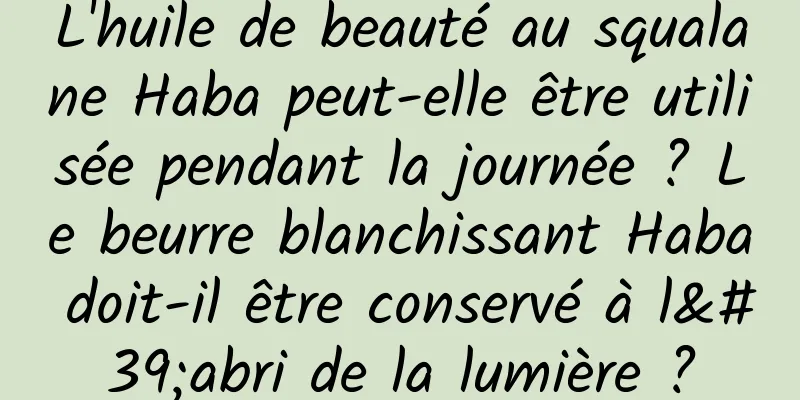 L'huile de beauté au squalane Haba peut-elle être utilisée pendant la journée ? Le beurre blanchissant Haba doit-il être conservé à l'abri de la lumière ?