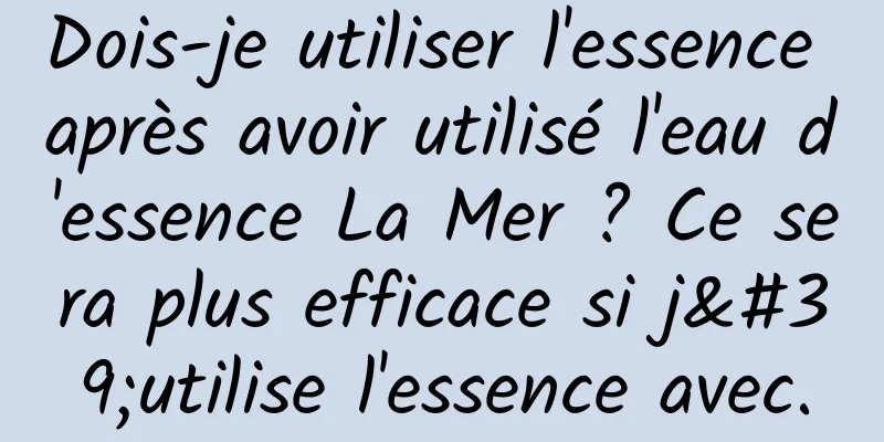 Dois-je utiliser l'essence après avoir utilisé l'eau d'essence La Mer ? Ce sera plus efficace si j'utilise l'essence avec.