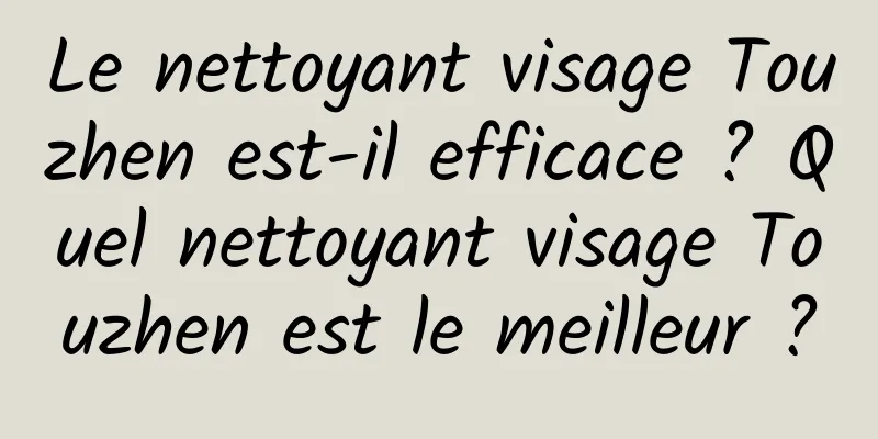 Le nettoyant visage Touzhen est-il efficace ? Quel nettoyant visage Touzhen est le meilleur ?