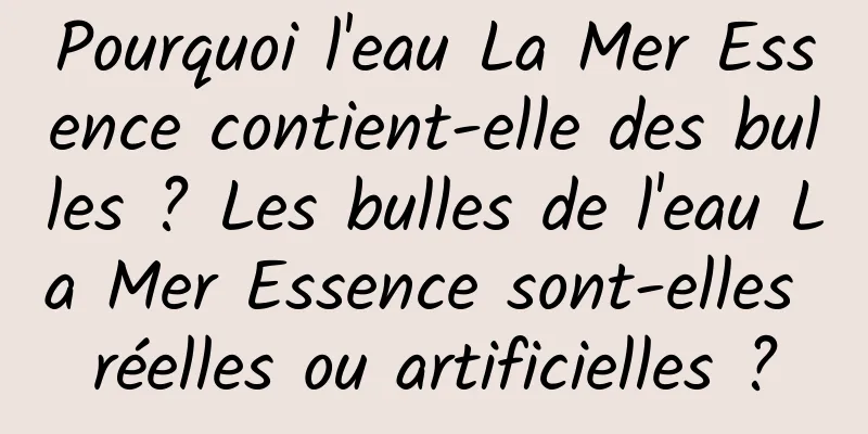 Pourquoi l'eau La Mer Essence contient-elle des bulles ? Les bulles de l'eau La Mer Essence sont-elles réelles ou artificielles ?