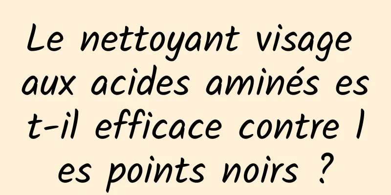 Le nettoyant visage aux acides aminés est-il efficace contre les points noirs ?