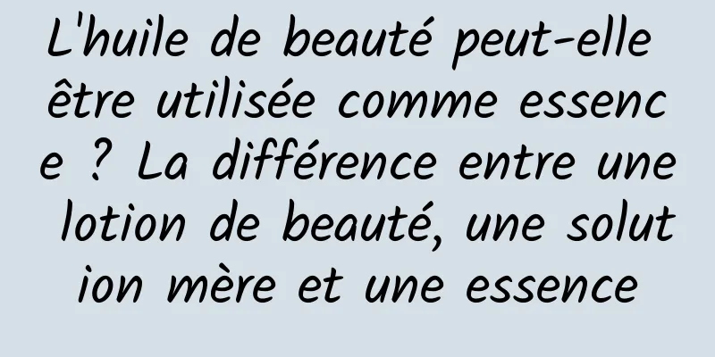 L'huile de beauté peut-elle être utilisée comme essence ? La différence entre une lotion de beauté, une solution mère et une essence