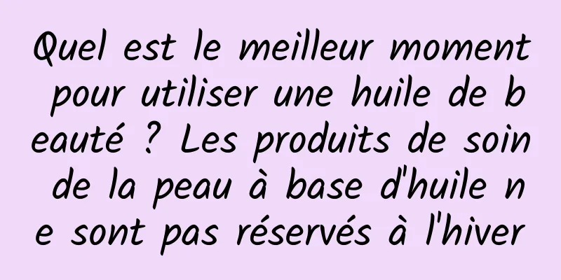 Quel est le meilleur moment pour utiliser une huile de beauté ? Les produits de soin de la peau à base d'huile ne sont pas réservés à l'hiver