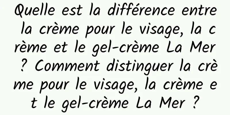 Quelle est la différence entre la crème pour le visage, la crème et le gel-crème La Mer ? Comment distinguer la crème pour le visage, la crème et le gel-crème La Mer ?