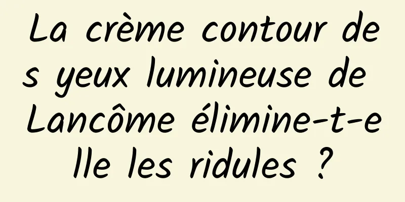 La crème contour des yeux lumineuse de Lancôme élimine-t-elle les ridules ?