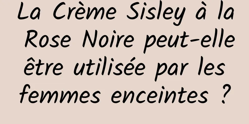 La Crème Sisley à la Rose Noire peut-elle être utilisée par les femmes enceintes ?