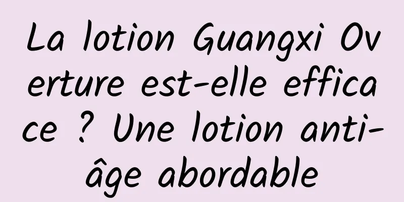 La lotion Guangxi Overture est-elle efficace ? Une lotion anti-âge abordable