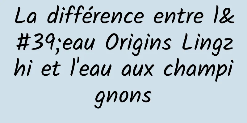 La différence entre l'eau Origins Lingzhi et l'eau aux champignons