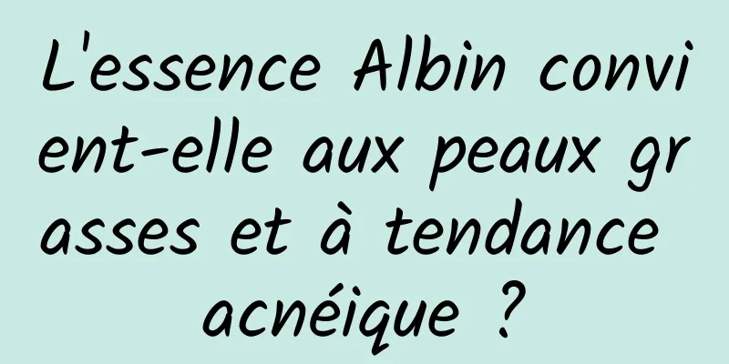 L'essence Albin convient-elle aux peaux grasses et à tendance acnéique ?