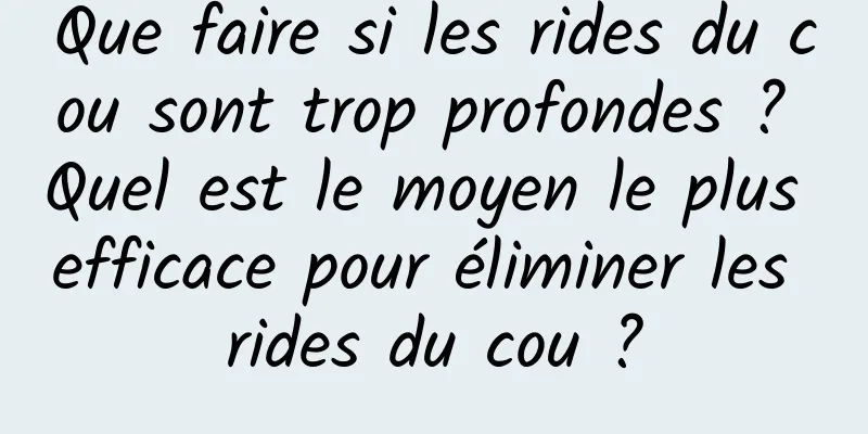 Que faire si les rides du cou sont trop profondes ? Quel est le moyen le plus efficace pour éliminer les rides du cou ?