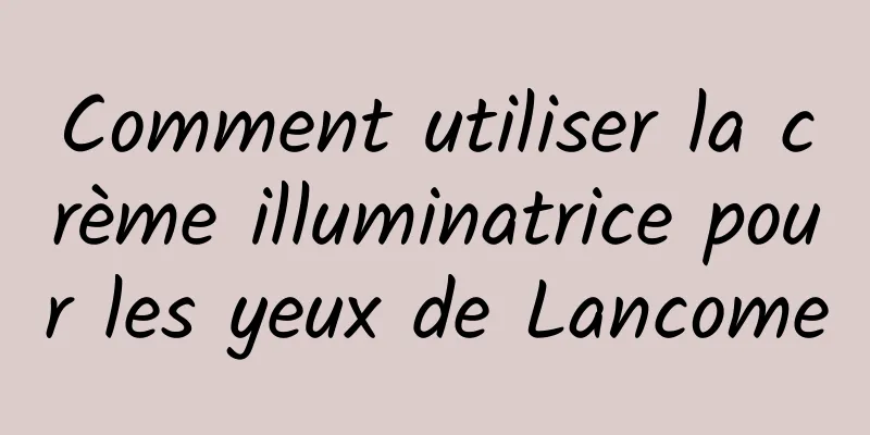 Comment utiliser la crème illuminatrice pour les yeux de Lancome
