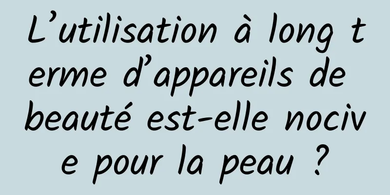 L’utilisation à long terme d’appareils de beauté est-elle nocive pour la peau ?