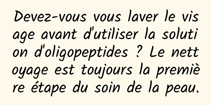 Devez-vous vous laver le visage avant d'utiliser la solution d'oligopeptides ? Le nettoyage est toujours la première étape du soin de la peau.