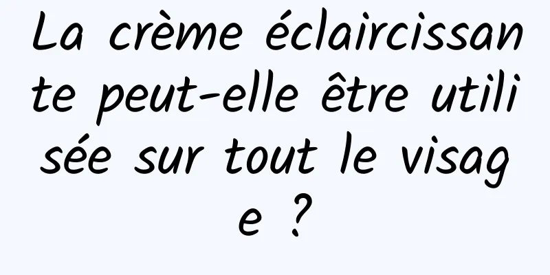 La crème éclaircissante peut-elle être utilisée sur tout le visage ?