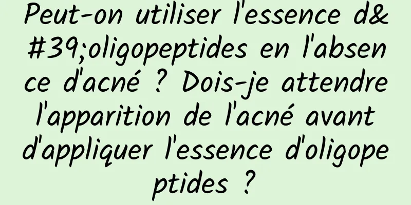 Peut-on utiliser l'essence d'oligopeptides en l'absence d'acné ? Dois-je attendre l'apparition de l'acné avant d'appliquer l'essence d'oligopeptides ?
