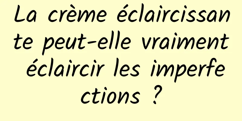 La crème éclaircissante peut-elle vraiment éclaircir les imperfections ?