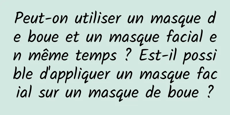 Peut-on utiliser un masque de boue et un masque facial en même temps ? Est-il possible d'appliquer un masque facial sur un masque de boue ?