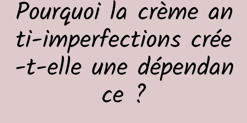 Pourquoi la crème anti-imperfections crée-t-elle une dépendance ?