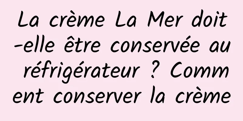 La crème La Mer doit-elle être conservée au réfrigérateur ? Comment conserver la crème