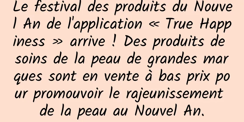 Le festival des produits du Nouvel An de l'application « True Happiness » arrive ! Des produits de soins de la peau de grandes marques sont en vente à bas prix pour promouvoir le rajeunissement de la peau au Nouvel An.