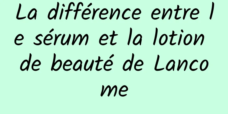 La différence entre le sérum et la lotion de beauté de Lancome