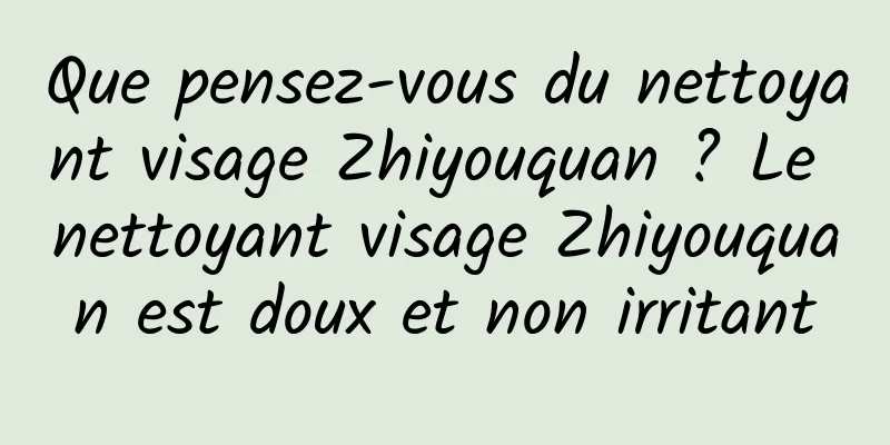 Que pensez-vous du nettoyant visage Zhiyouquan ? Le nettoyant visage Zhiyouquan est doux et non irritant