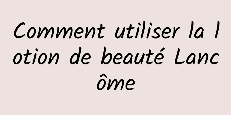 Comment utiliser la lotion de beauté Lancôme