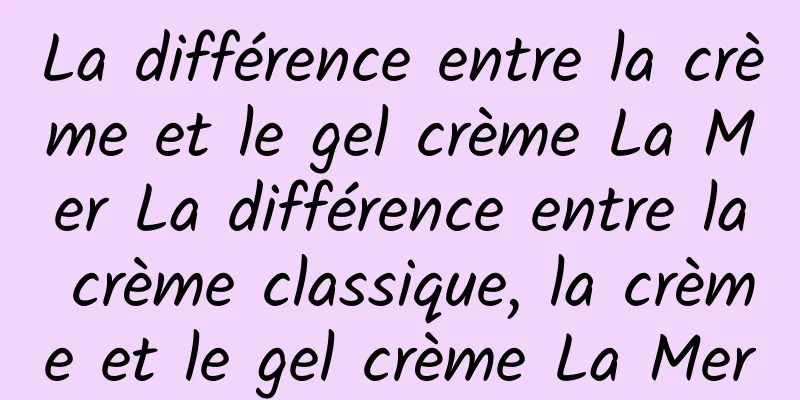 La différence entre la crème et le gel crème La Mer La différence entre la crème classique, la crème et le gel crème La Mer