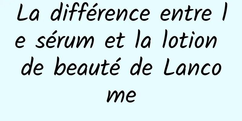 La différence entre le sérum et la lotion de beauté de Lancome