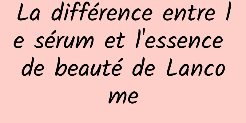 La différence entre le sérum et l'essence de beauté de Lancome
