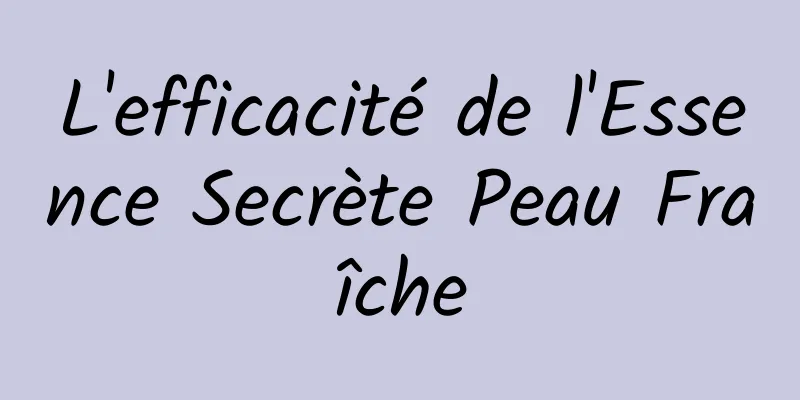 L'efficacité de l'Essence Secrète Peau Fraîche