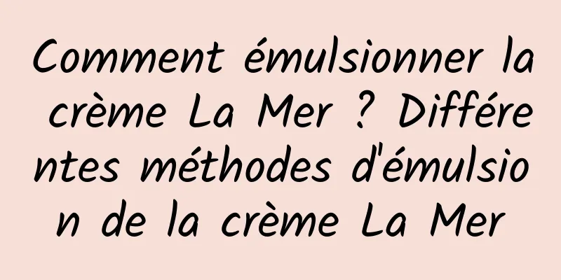 Comment émulsionner la crème La Mer ? Différentes méthodes d'émulsion de la crème La Mer