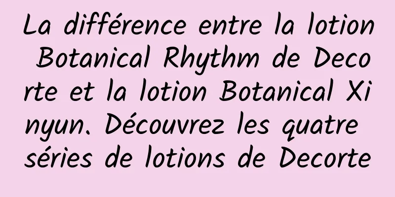 La différence entre la lotion Botanical Rhythm de Decorte et la lotion Botanical Xinyun. Découvrez les quatre séries de lotions de Decorte