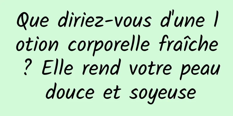 Que diriez-vous d'une lotion corporelle fraîche ? Elle rend votre peau douce et soyeuse
