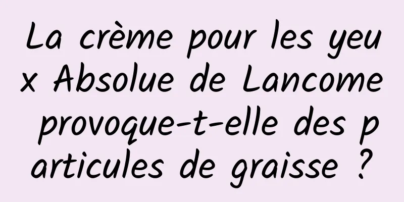 La crème pour les yeux Absolue de Lancome provoque-t-elle des particules de graisse ?