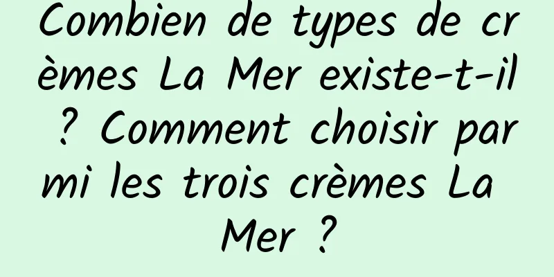 Combien de types de crèmes La Mer existe-t-il ? Comment choisir parmi les trois crèmes La Mer ?
