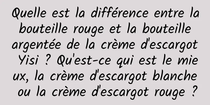 Quelle est la différence entre la bouteille rouge et la bouteille argentée de la crème d'escargot Yisi ? Qu'est-ce qui est le mieux, la crème d'escargot blanche ou la crème d'escargot rouge ?