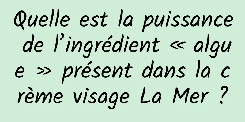 Quelle est la puissance de l’ingrédient « algue » présent dans la crème visage La Mer ?