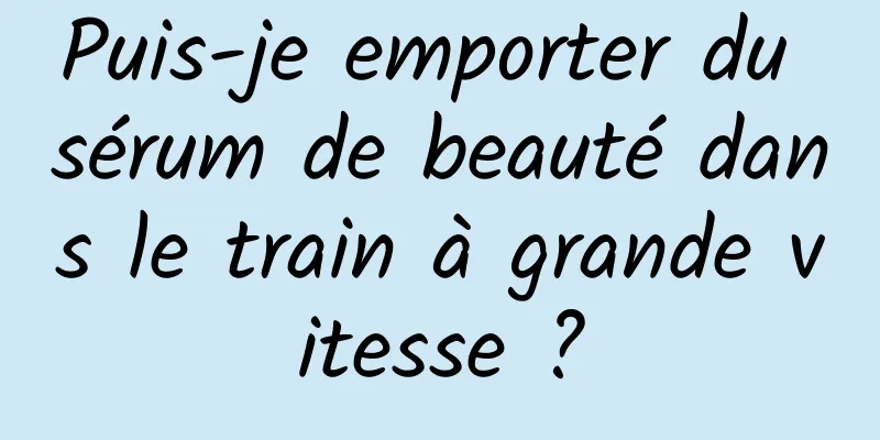 Puis-je emporter du sérum de beauté dans le train à grande vitesse ?