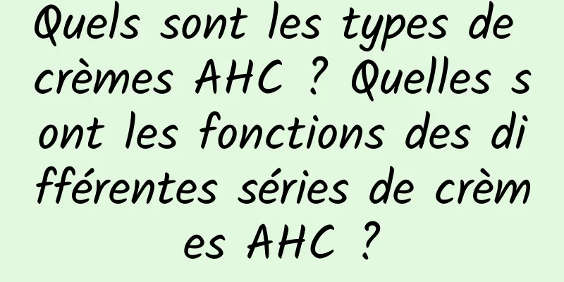 Quels sont les types de crèmes AHC ? Quelles sont les fonctions des différentes séries de crèmes AHC ?