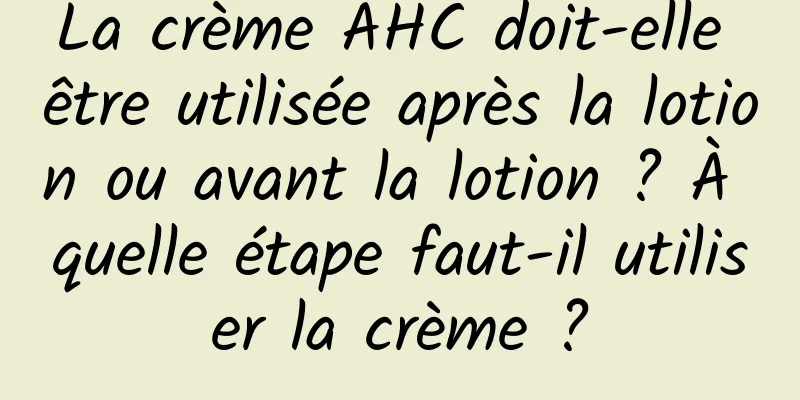 La crème AHC doit-elle être utilisée après la lotion ou avant la lotion ? À quelle étape faut-il utiliser la crème ?